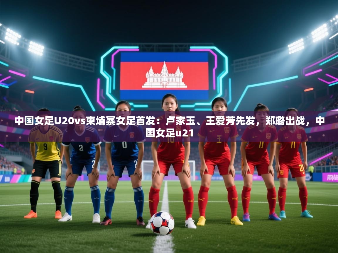 中国女足U20vs柬埔寨女足首发:卢家玉、王爱芳先发,郑璐出战,中国女足u21 第2张