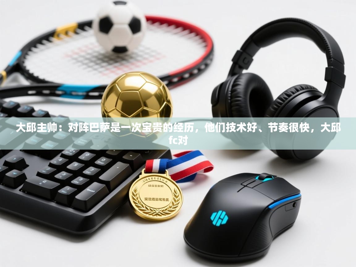 大邱主帅：对阵巴萨是一次宝贵的经历，他们技术好、节奏很快，大邱fc对  第1张